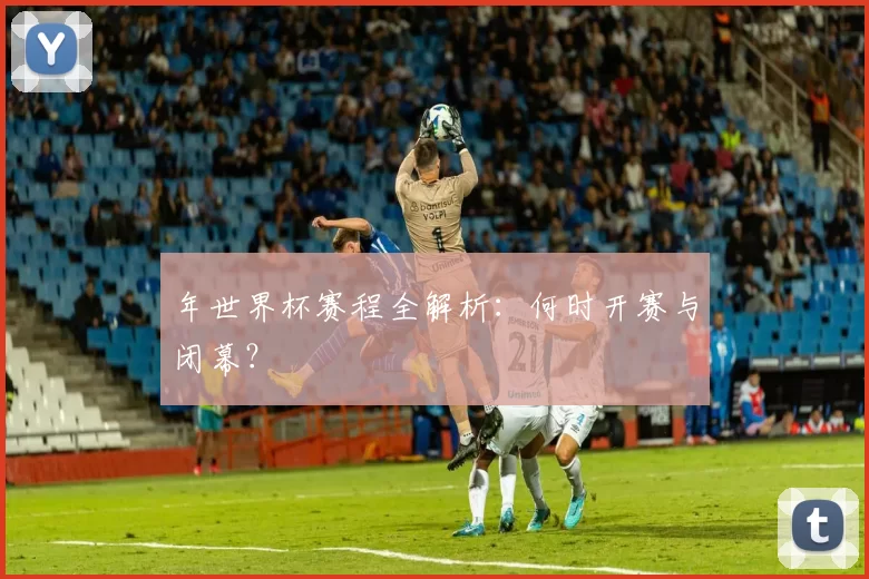年世界杯赛程全解析:何时开赛与闭幕?
