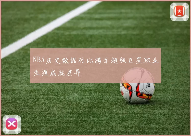 NBA历史数据对比揭示超级巨星职业生涯成就差异
