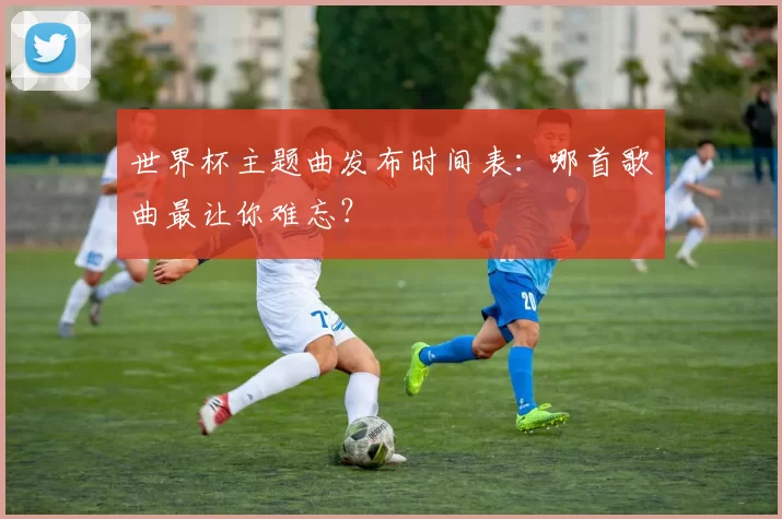 世界杯主题曲发布时间表:哪首歌曲最让你难忘?