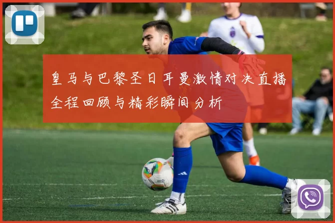 皇马与巴黎圣日耳曼激情对决直播全程回顾与精彩瞬间分析