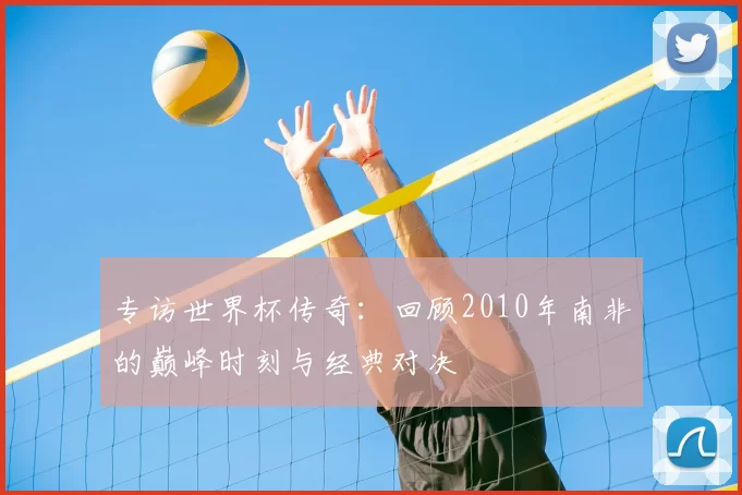 专访世界杯传奇:回顾2010年南非的巅峰时刻与经典对决