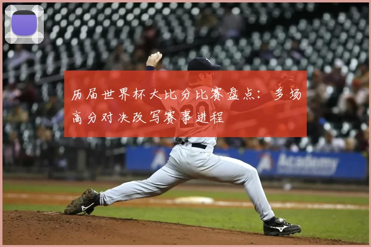 历届世界杯大比分比赛盘点:多场高分对决改写赛事进程