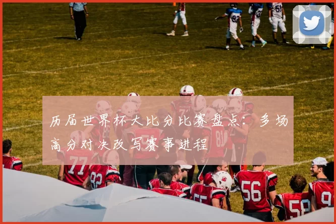 历届世界杯大比分比赛盘点：多场高分对决改写赛事进程