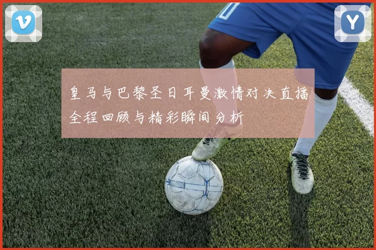 皇马与巴黎圣日耳曼激情对决直播全程回顾与精彩瞬间分析