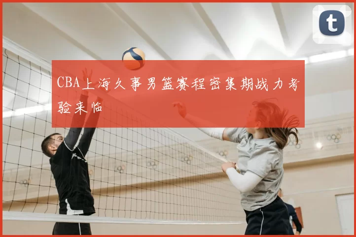 CBA上海久事男篮赛程密集期战力考验来临