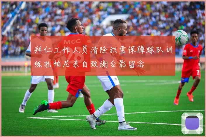 拜仁工作人员清除积雪保障球队训练孔帕尼亲自致谢合影留念