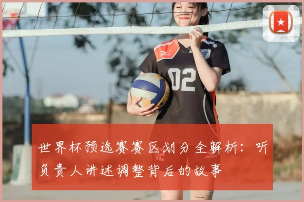 世界杯预选赛赛区划分全解析：听负责人讲述调整背后的故事