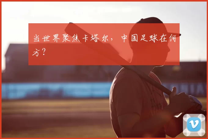 当世界聚焦卡塔尔，中国足球在何方？
