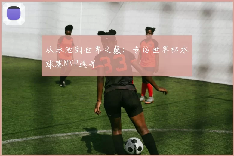 从泳池到世界之巅:专访世界杯水球赛MVP选手