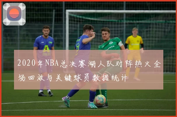 2020年NBA总决赛湖人队对阵热火全场回放与关键球员数据统计