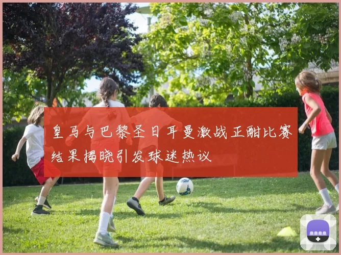 皇马与巴黎圣日耳曼激战正酣比赛结果揭晓引发球迷热议