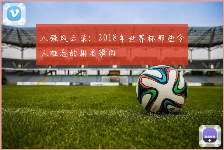 八强风云录:2018年世界杯那些令人难忘的排名瞬间