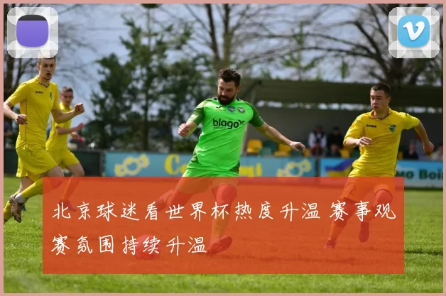 北京球迷看世界杯热度升温 赛事观赛氛围持续升温