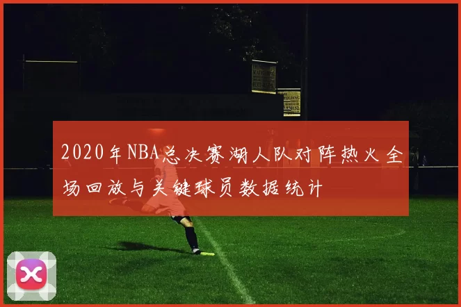 2020年NBA总决赛湖人队对阵热火全场回放与关键球员数据统计