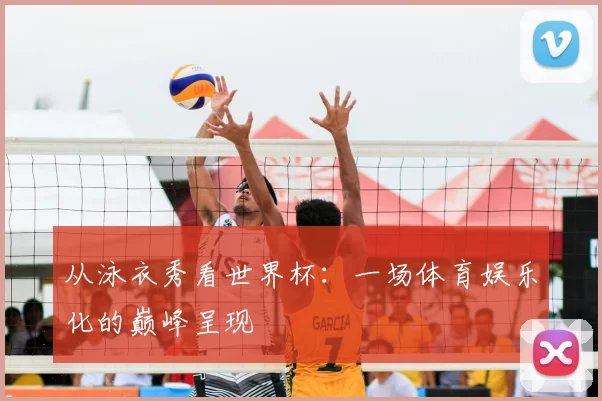 从泳衣秀看世界杯：一场体育娱乐化的巅峰呈现