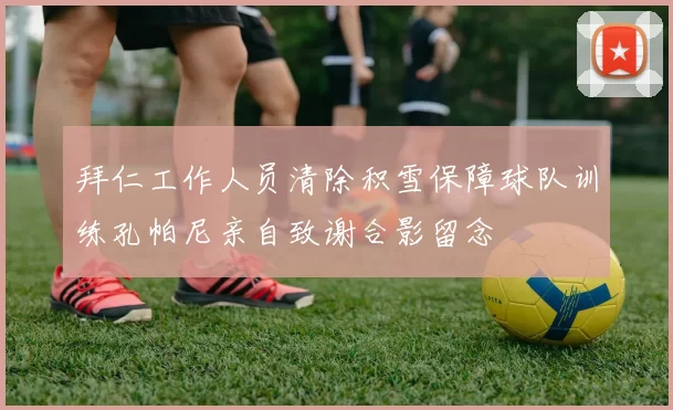 拜仁工作人员清除积雪保障球队训练孔帕尼亲自致谢合影留念