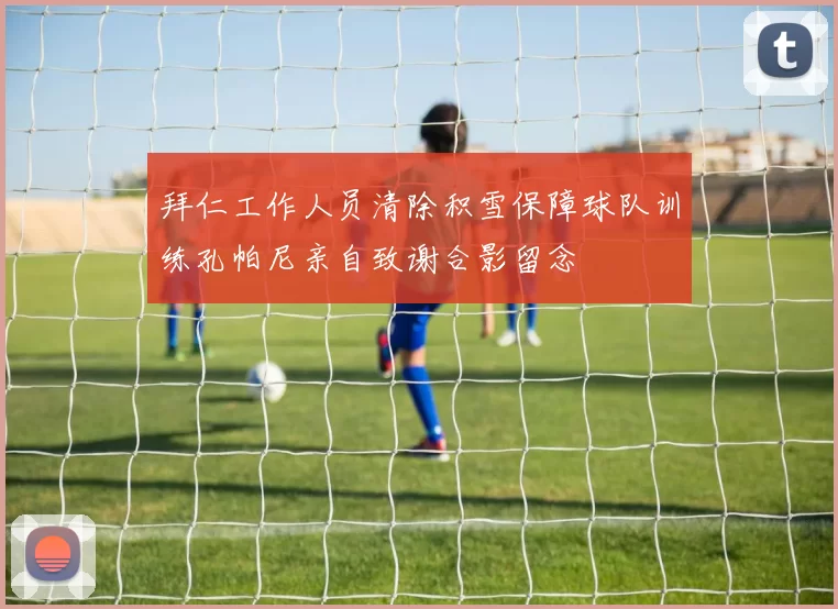 拜仁工作人员清除积雪保障球队训练孔帕尼亲自致谢合影留念