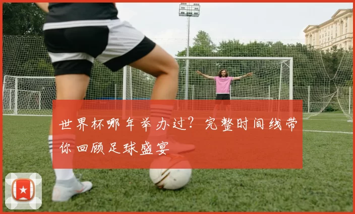 世界杯哪年举办过?完整时间线带你回顾足球盛宴