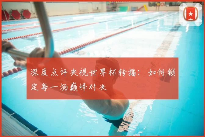 深度点评央视世界杯转播:如何锁定每一场巅峰对决