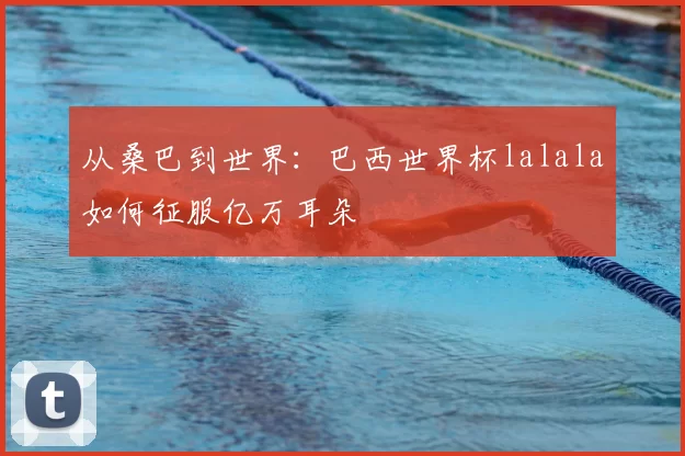 从桑巴到世界:巴西世界杯lalala如何征服亿万耳朵