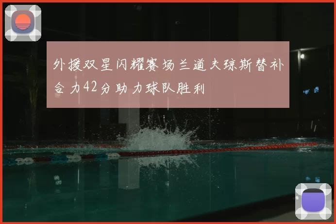 外援双星闪耀赛场兰道夫琼斯替补合力42分助力球队胜利
