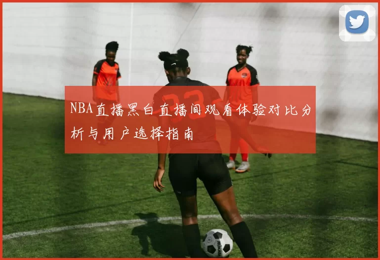 NBA直播黑白直播间观看体验对比分析与用户选择指南