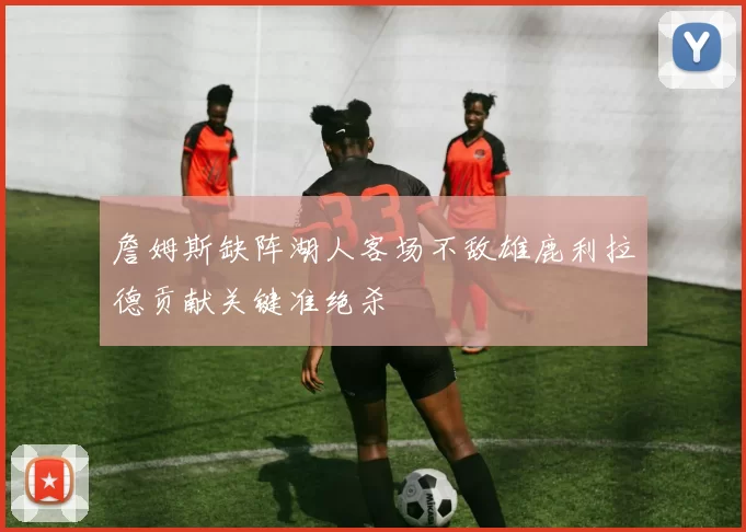 詹姆斯缺阵湖人客场不敌雄鹿利拉德贡献关键准绝杀