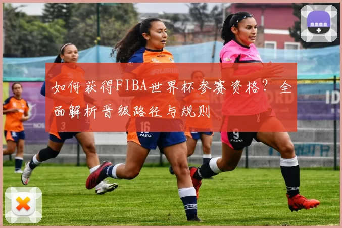 如何获得FIBA世界杯参赛资格?全面解析晋级路径与规则