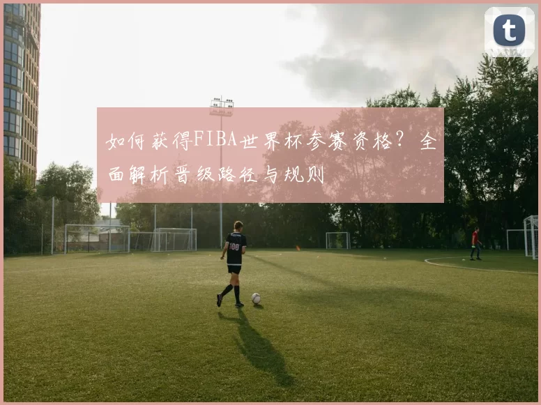如何获得FIBA世界杯参赛资格?全面解析晋级路径与规则