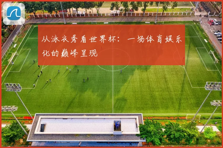 从泳衣秀看世界杯:一场体育娱乐化的巅峰呈现