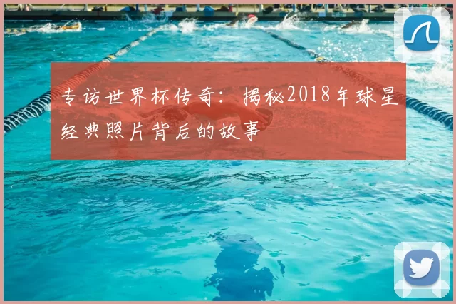 专访世界杯传奇:揭秘2018年球星经典照片背后的故事