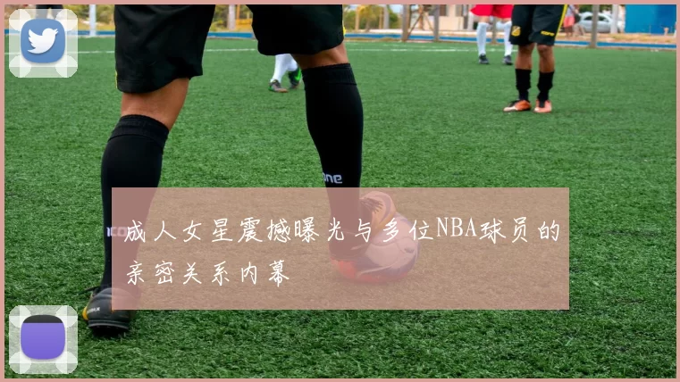 成人女星震撼曝光与多位NBA球员的亲密关系内幕