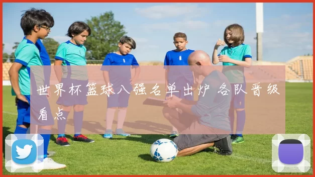 世界杯篮球八强名单出炉 各队晋级看点