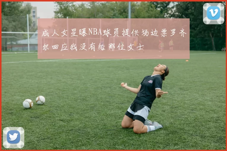 成人女星曝NBA球员提供场边票罗齐尔回应我没有给那位女士
