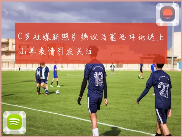 C罗社媒新照引热议马塞洛评论送上山羊表情引发关注