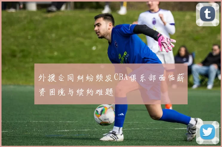外援合同纠纷频发CBA俱乐部面临薪资困境与续约难题