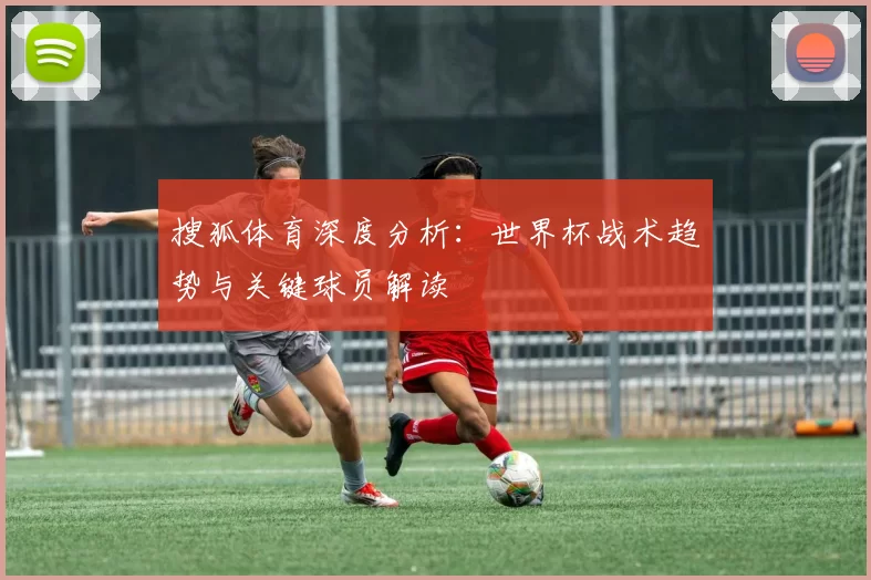 搜狐体育深度分析:世界杯战术趋势与关键球员解读