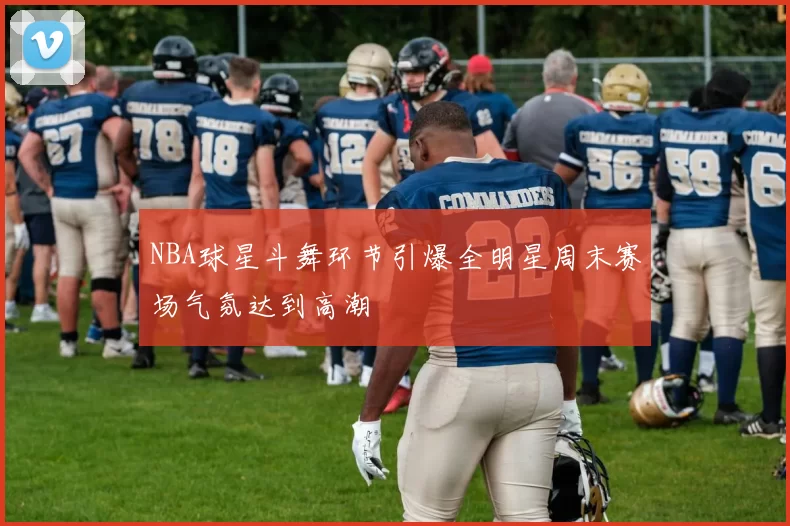 NBA球星斗舞环节引爆全明星周末赛场气氛达到高潮
