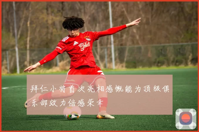 拜仁小将首次亮相感慨能为顶级俱乐部效力倍感荣幸