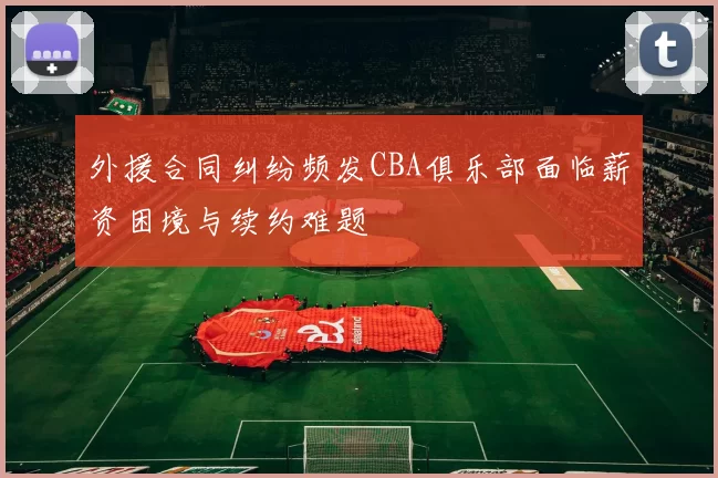 外援合同纠纷频发CBA俱乐部面临薪资困境与续约难题