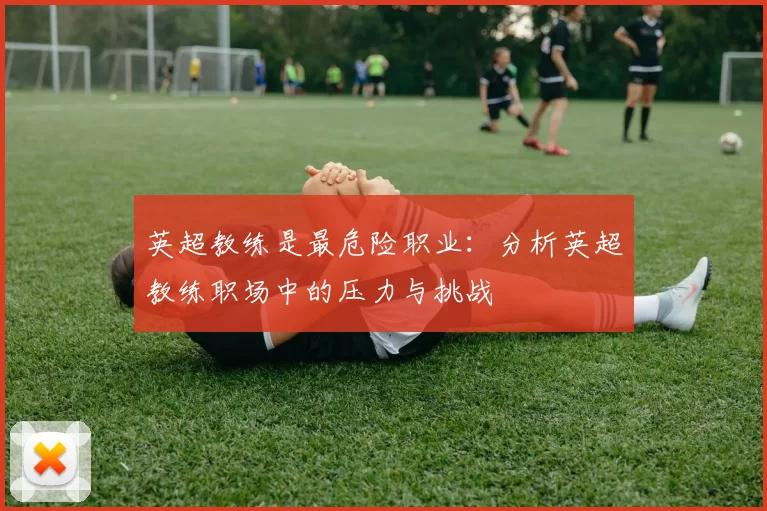 英超教练是最危险职业:分析英超教练职场中的压力与挑战