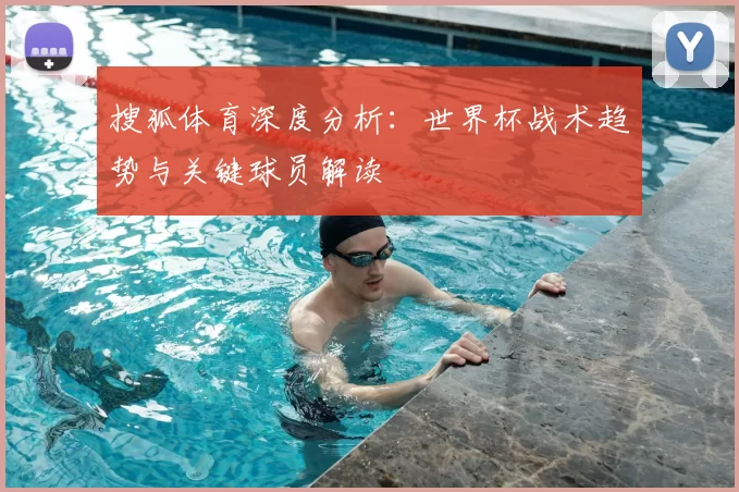 搜狐体育深度分析:世界杯战术趋势与关键球员解读