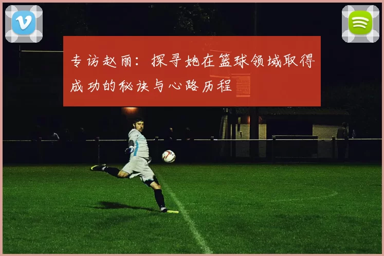 专访赵丽:探寻她在篮球领域取得成功的秘诀与心路历程