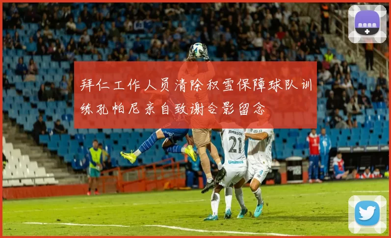 拜仁工作人员清除积雪保障球队训练孔帕尼亲自致谢合影留念
