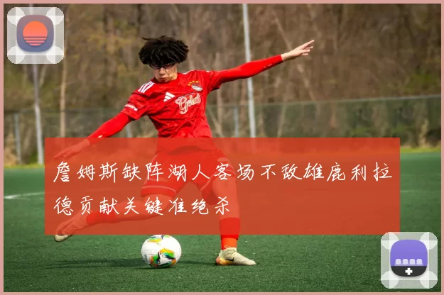 詹姆斯缺阵湖人客场不敌雄鹿利拉德贡献关键准绝杀