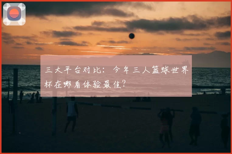 三大平台对比：今年三人篮球世界杯在哪看体验最佳？